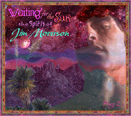 WAITING FOR THE SUN: The Spirit of Jim Morrison Website. An internet tribute to one of the most misunderstood icons of the Twentieth Century. Jim Morrison's life, work and art are explored, with an eye to finding glimpses into the man behind the mythology which surrounded him; of the psychedelic (60s) sixties, the drugs, sex and rock 'n' roll. The Doors, Jim Morrison's poetry and lyrics, his interest in literature, spirituality and philosophy, including surrealism and native American Indian shamanism. References to his spiritual beliefs are explored through the metaphor of his poetry and lyrics and his literary and artistic influences. Archive material is available on many of the artists, writers and pholosophers who influenced and informed Jim Morrison's work, including the Beat Poets, the Surrealists, the Blues and more. More archived material contains original articles, interviews and reviews of Doors recordings and performances from the sixties, and an extensive look at the phenomenon which was the 1960s in America. Original essays and articles explore Jim Morrison and shamanism, as well as Eastern Pholosophy and other spiritual and creative influences. Special features include a visit to Room 32 at the Alta Cienega Motel on the Sunset Strip, and the home Jim Morrison shared with his longtime companion, Pamela Courson, on Rothdell Trail; A look at the history of Venice Beach, where Jim Morrison lived on a rooftop and wrote his famous notebooks, which would supply the bulk of the material which comprised the Doors first two and part ot the third album. Web site visitors contribute stories of Doors Concerts and first-hand experiences of meeting Jim Morrison. Theme-based photo albums of Jim Morrison and the Doors include the rare photos of Jim Morrison and Pamela Courson during Jim's last days in Paris, as well as publicity shots for Morrison Hotel and candids. Other special features illustrare the life and times of the 20th century icon, poet and visionary, James Douglas Morrison. 
